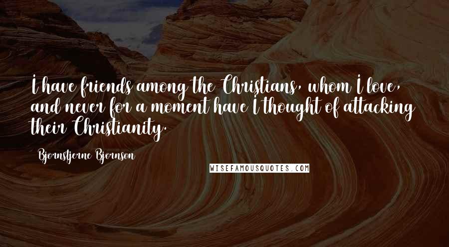 Bjornstjerne Bjornson quotes: I have friends among the Christians, whom I love, and never for a moment have I thought of attacking their Christianity.