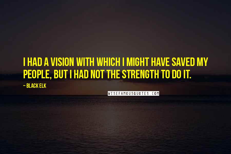 Black Elk quotes: I had a vision with which I might have saved my people, but I had not the strength to do it.