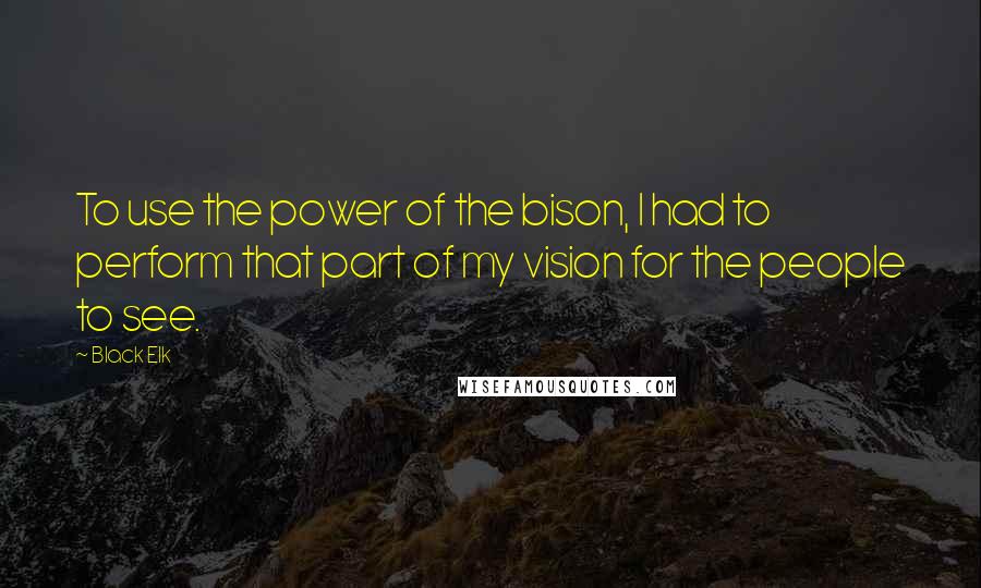 Black Elk quotes: To use the power of the bison, I had to perform that part of my vision for the people to see.
