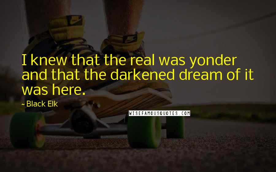 Black Elk quotes: I knew that the real was yonder and that the darkened dream of it was here.