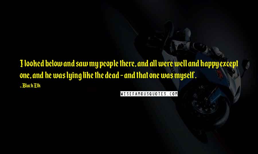 Black Elk quotes: I looked below and saw my people there, and all were well and happy except one, and he was lying like the dead - and that one was myself. Black Elk quotes: I looked below and saw my people there, and all were well and happy except one, and he was lying like the dead - and that one was myself.