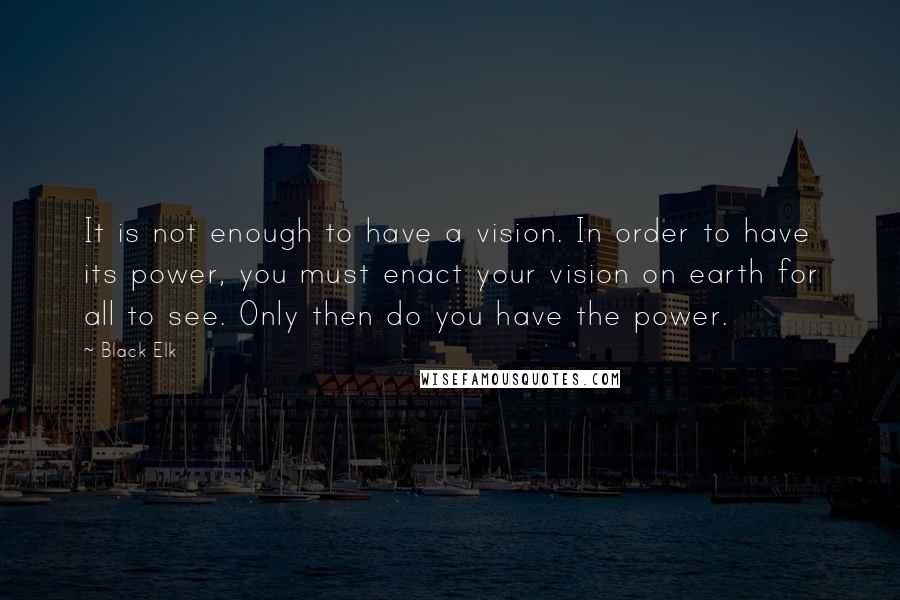 Black Elk quotes: It is not enough to have a vision. In order to have its power, you must enact your vision on earth for all to see. Only then do you have