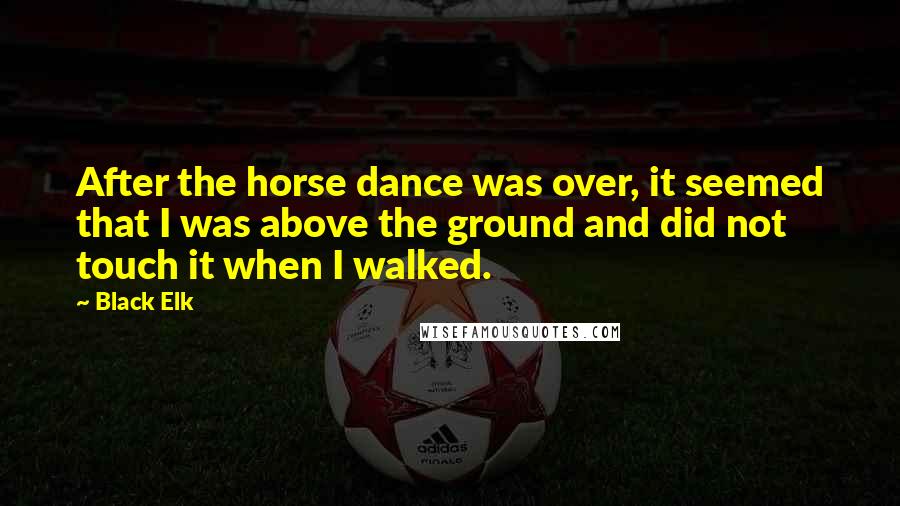 Black Elk quotes: After the horse dance was over, it seemed that I was above the ground and did not touch it when I walked. Black Elk quotes: After the horse dance was over, it seemed that I was above the ground and did not touch it when I walked.