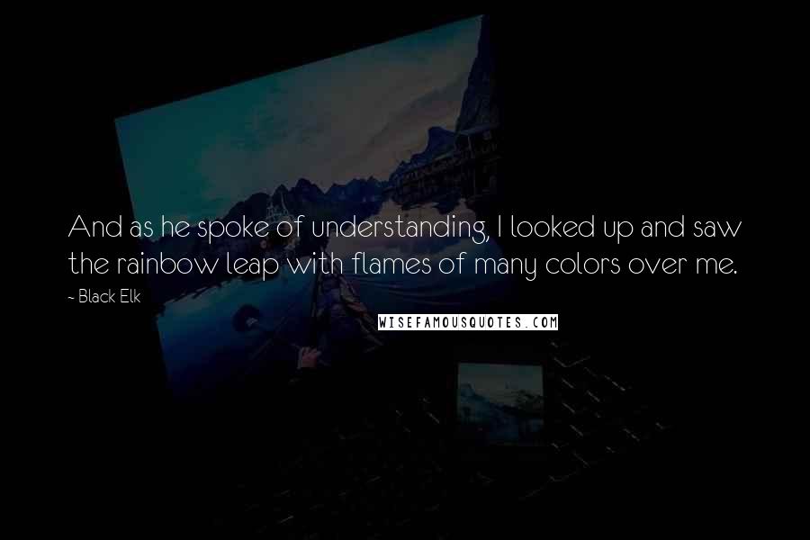 Black Elk quotes: And as he spoke of understanding, I looked up and saw the rainbow leap with flames of many colors over me. Black Elk quotes: And as he spoke of understanding, I looked up and saw the rainbow leap with flames of many colors over me.