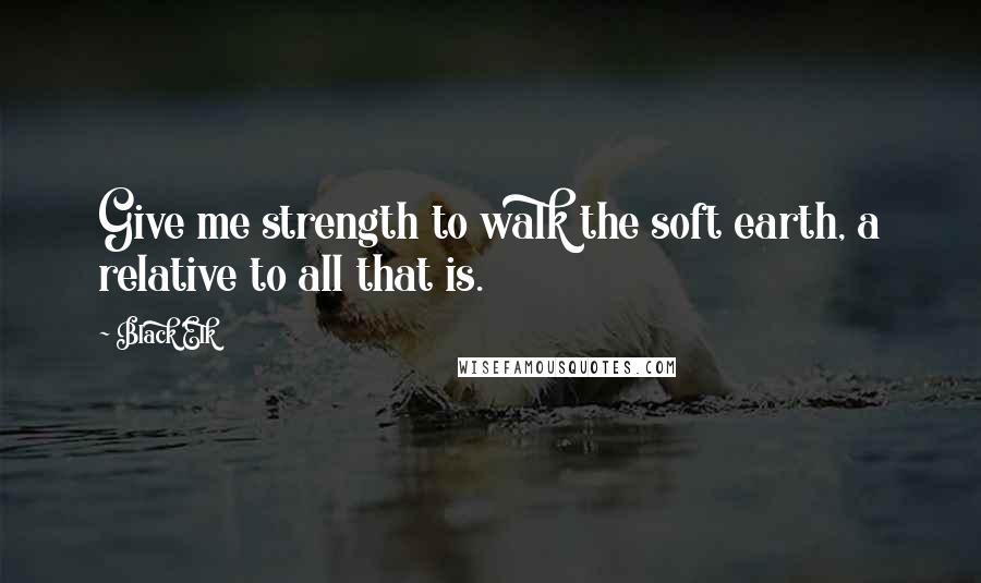 Black Elk quotes: Give me strength to walk the soft earth, a relative to all that is.