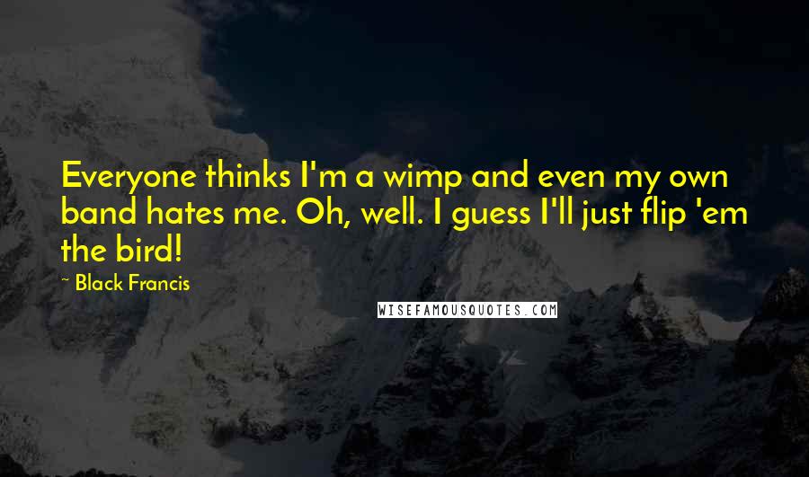 Black Francis quotes: Everyone thinks I'm a wimp and even my own band hates me. Oh, well. I guess I'll just flip 'em the bird! Black Francis quotes: Everyone thinks I'm a wimp and even my own band hates me. Oh, well. I guess I'll just flip 'em the bird!