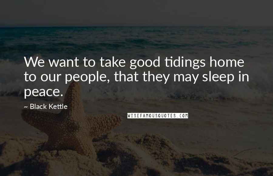 Black Kettle quotes: We want to take good tidings home to our people, that they may sleep in peace.