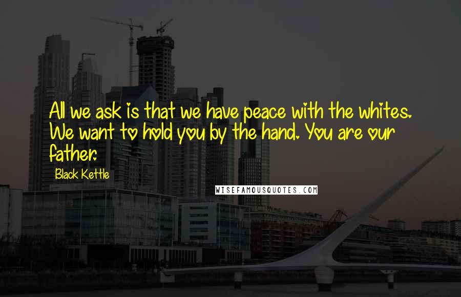 Black Kettle quotes: All we ask is that we have peace with the whites. We want to hold you by the hand. You are our father. Black Kettle quotes: All we ask is that we have peace with the whites. We want to hold you by the hand. You are our father.