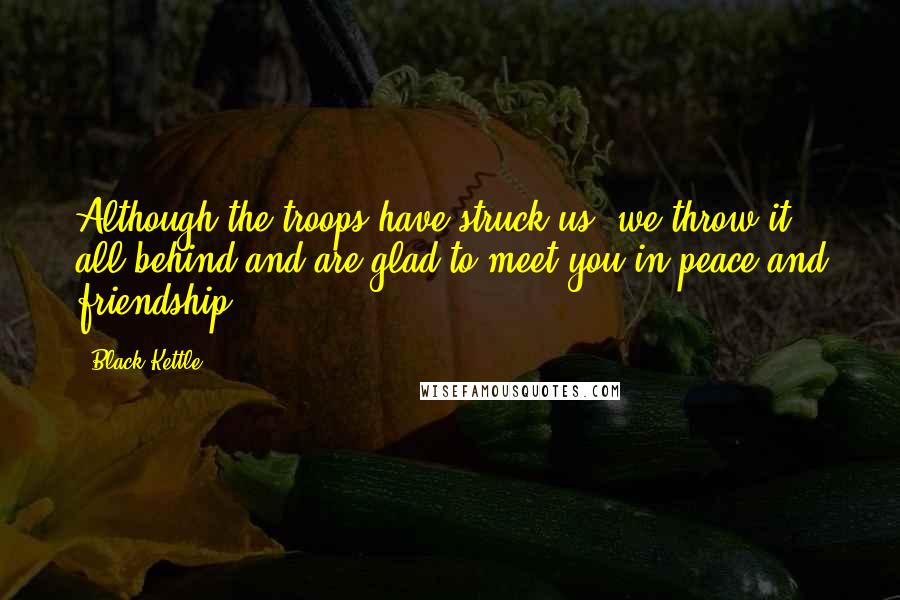 Black Kettle quotes: Although the troops have struck us, we throw it all behind and are glad to meet you in peace and friendship. Black Kettle quotes: Although the troops have struck us, we throw it all behind and are glad to meet you in peace and friendship.