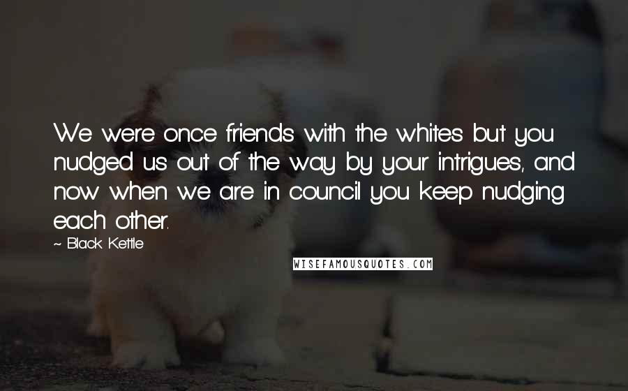 Black Kettle quotes: We were once friends with the whites but you nudged us out of the way by your intrigues, and now when we are in council you keep nudging each other.