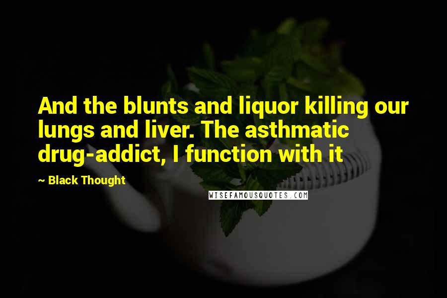 Black Thought quotes: And the blunts and liquor killing our lungs and liver. The asthmatic drug-addict, I function with it Black Thought quotes: And the blunts and liquor killing our lungs and liver. The asthmatic drug-addict, I function with it