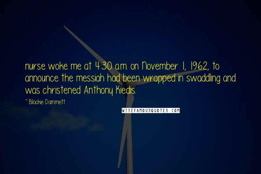 Blackie Dammett quotes: nurse woke me at 4:30 a.m. on November 1, 1962, to announce the messiah had been wrapped in swaddling and was christened Anthony Kiedis. Blackie Dammett quotes: nurse woke me at 4:30 a.m. on November 1, 1962, to announce the messiah had been wrapped in swaddling and was christened Anthony Kiedis.