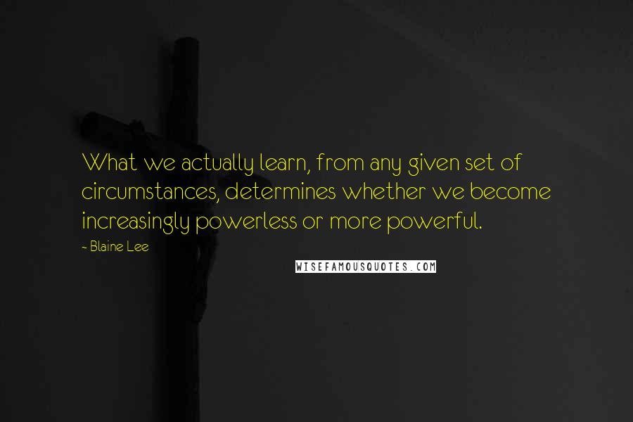 Blaine Lee quotes: What we actually learn, from any given set of circumstances, determines whether we become increasingly powerless or more powerful.