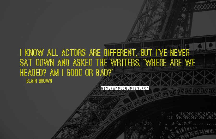 Blair Brown quotes: I know all actors are different, but I've never sat down and asked the writers, 'Where are we headed? Am I good or bad?'