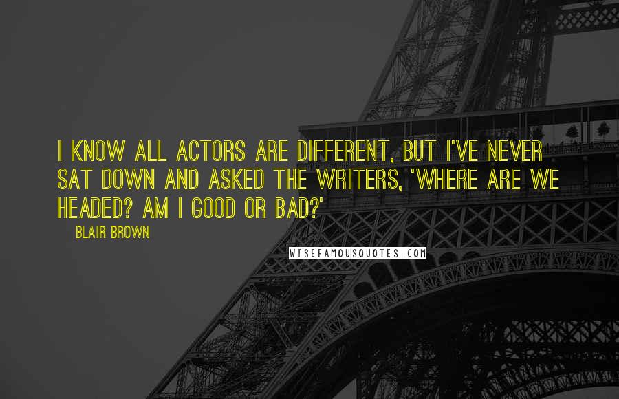 Blair Brown quotes: I know all actors are different, but I've never sat down and asked the writers, 'Where are we headed? Am I good or bad?' Blair Brown quotes: I know all actors are different, but I've never sat down and asked the writers, 'Where are we headed? Am I good or bad?'