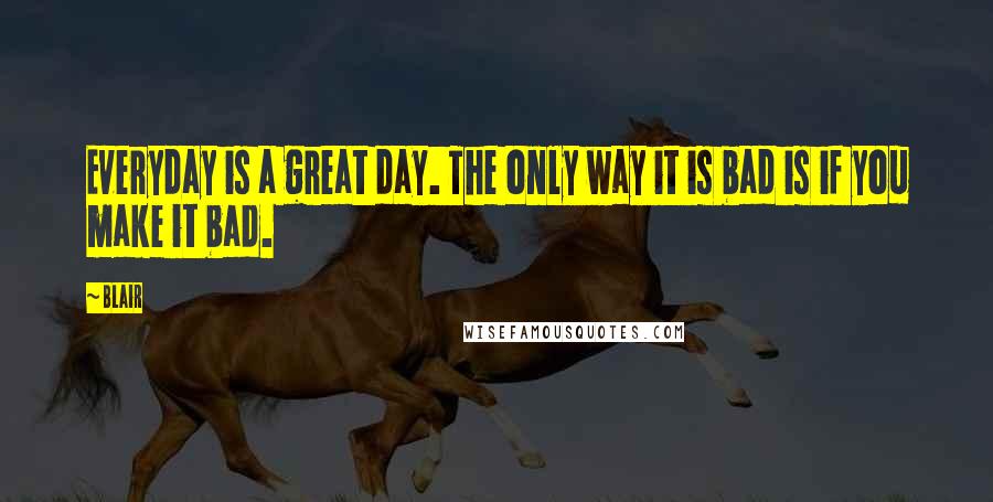 Blair quotes: Everyday is a great day. The only way it is bad is if you make it bad.