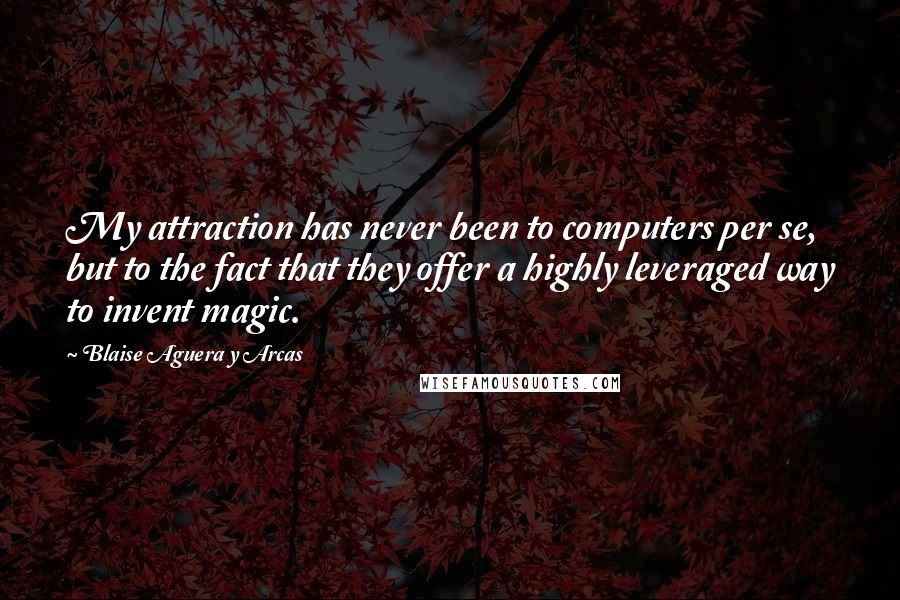 Blaise Aguera Y Arcas quotes: My attraction has never been to computers per se, but to the fact that they offer a highly leveraged way to invent magic. Blaise Aguera Y Arcas quotes: My attraction has never been to computers per se, but to the fact that they offer a highly leveraged way to invent magic.
