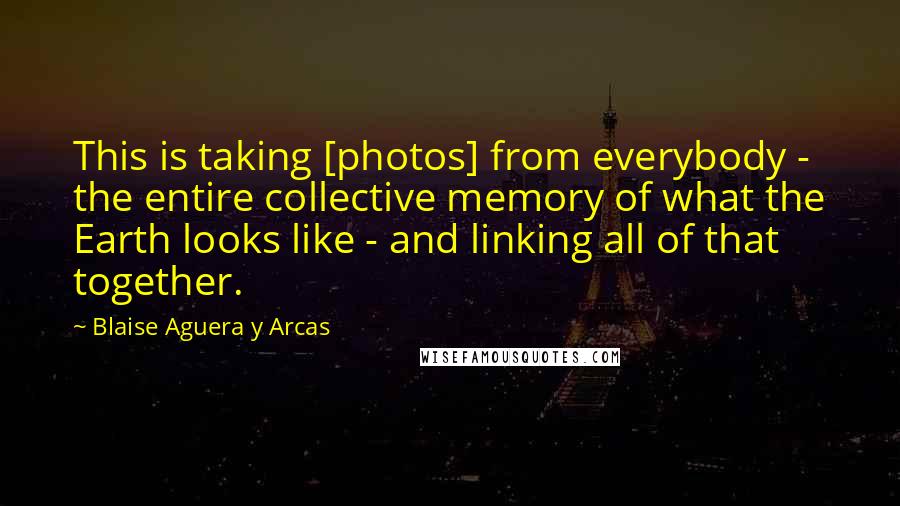 Blaise Aguera Y Arcas quotes: This is taking [photos] from everybody - the entire collective memory of what the Earth looks like - and linking all of that together.