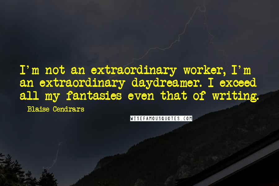Blaise Cendrars quotes: I'm not an extraordinary worker, I'm an extraordinary daydreamer. I exceed all my fantasies-even that of writing. Blaise Cendrars quotes: I'm not an extraordinary worker, I'm an extraordinary daydreamer. I exceed all my fantasies-even that of writing.