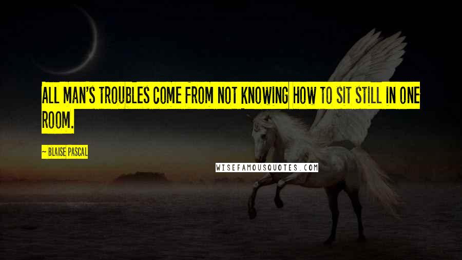 Blaise Pascal quotes: All man's troubles come from not knowing how to sit still in one room.