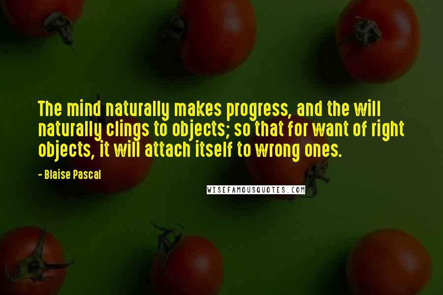 Blaise Pascal quotes: The mind naturally makes progress, and the will naturally clings to objects; so that for want of right objects, it will attach itself to wrong ones.
