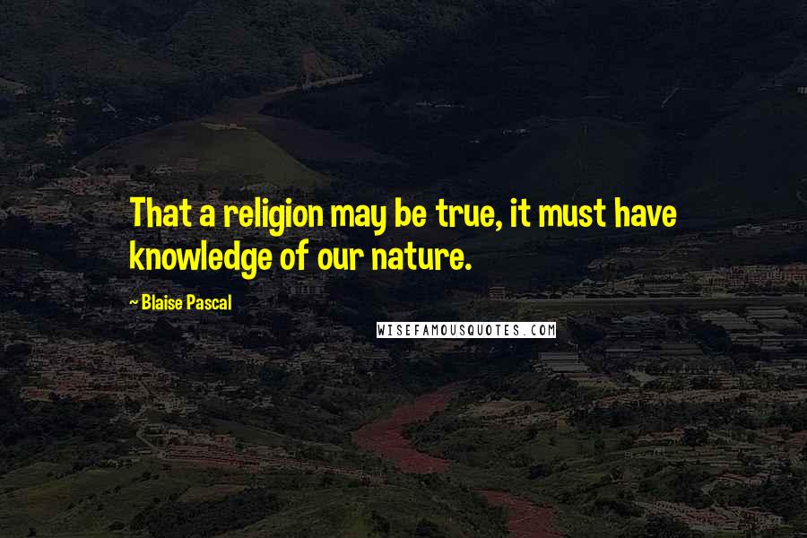 Blaise Pascal quotes: That a religion may be true, it must have knowledge of our nature.