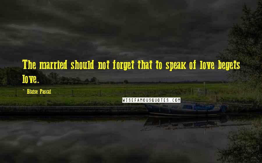 Blaise Pascal quotes: The married should not forget that to speak of love begets love.