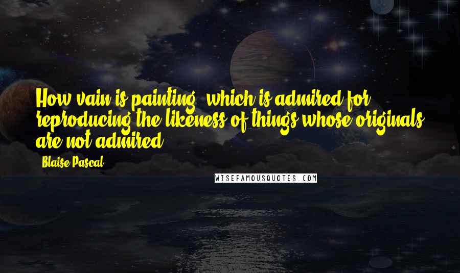 Blaise Pascal quotes: How vain is painting, which is admired for reproducing the likeness of things whose originals are not admired.