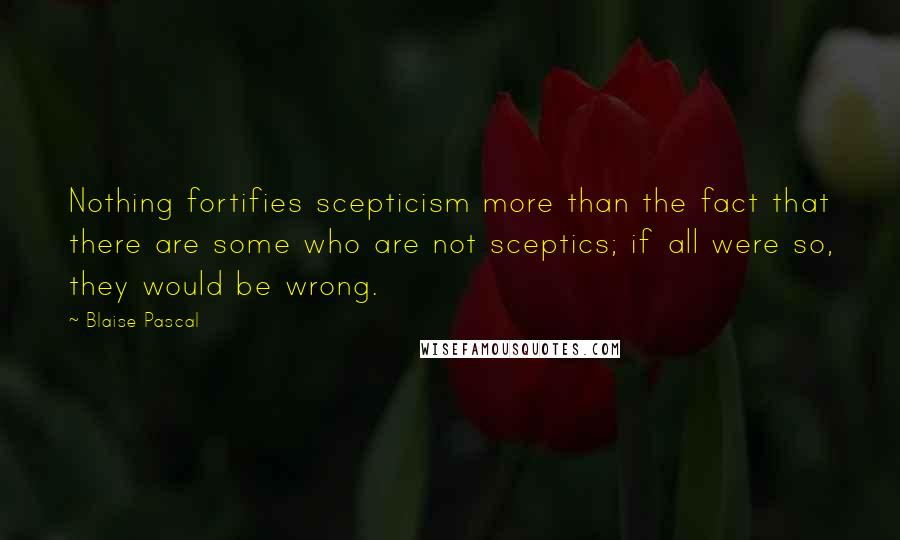 Blaise Pascal quotes: Nothing fortifies scepticism more than the fact that there are some who are not sceptics; if all were so, they would be wrong.