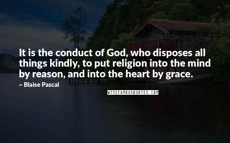 Blaise Pascal quotes: It is the conduct of God, who disposes all things kindly, to put religion into the mind by reason, and into the heart by grace.