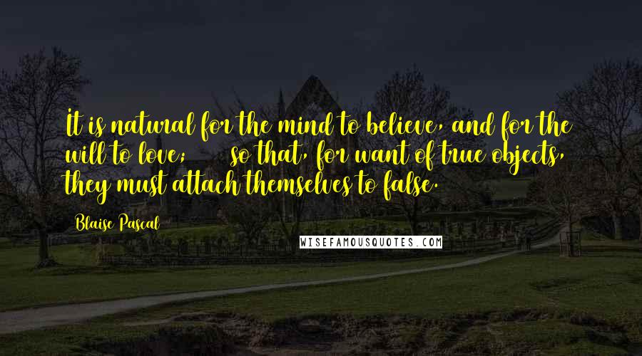 Blaise Pascal quotes: It is natural for the mind to believe, and for the will to love; [47] so that, for want of true objects, they must attach themselves to false.