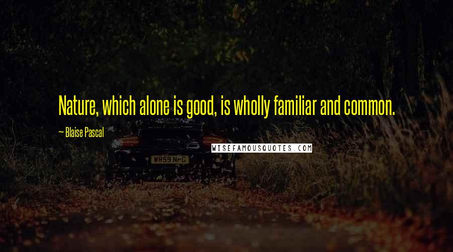 Blaise Pascal quotes: Nature, which alone is good, is wholly familiar and common.