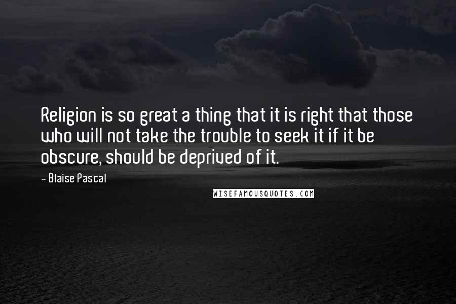 Blaise Pascal quotes: Religion is so great a thing that it is right that those who will not take the trouble to seek it if it be obscure, should be deprived of it.