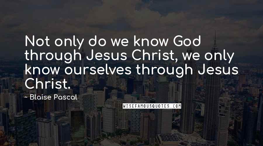Blaise Pascal quotes: Not only do we know God through Jesus Christ, we only know ourselves through Jesus Christ.
