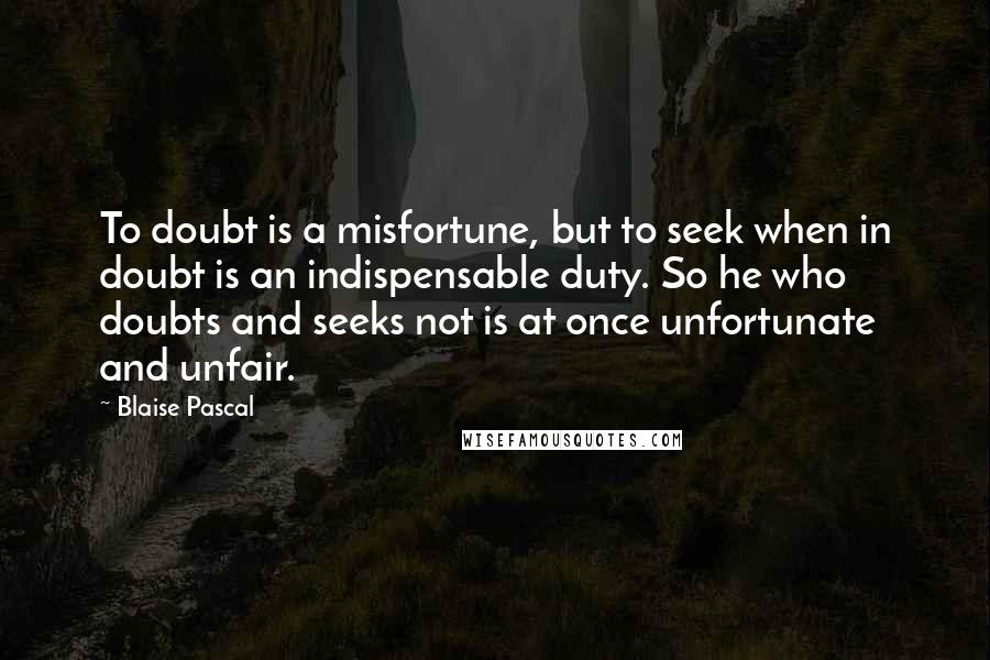 Blaise Pascal quotes: To doubt is a misfortune, but to seek when in doubt is an indispensable duty. So he who doubts and seeks not is at once unfortunate and unfair.