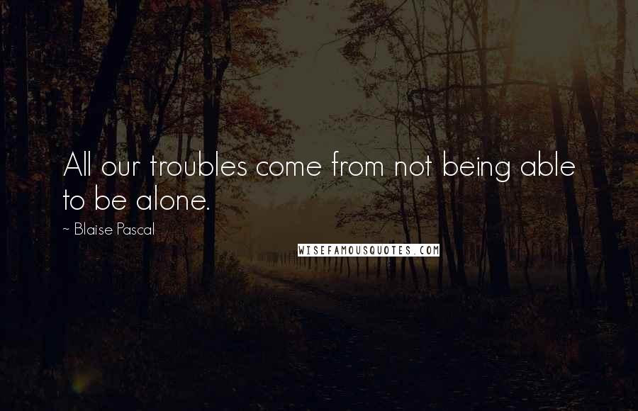 Blaise Pascal quotes: All our troubles come from not being able to be alone.