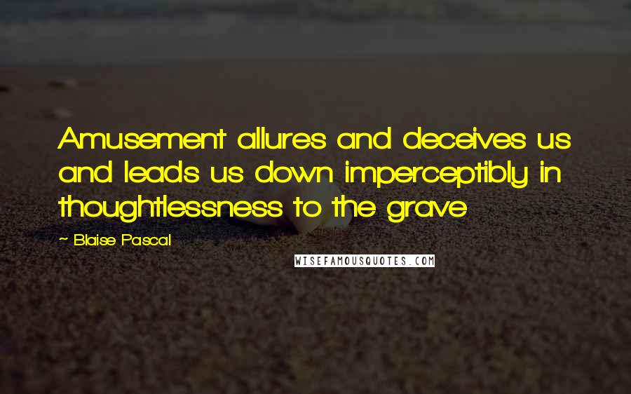 Blaise Pascal quotes: Amusement allures and deceives us and leads us down imperceptibly in thoughtlessness to the grave