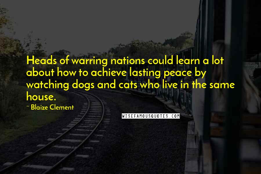 Blaize Clement quotes: Heads of warring nations could learn a lot about how to achieve lasting peace by watching dogs and cats who live in the same house.