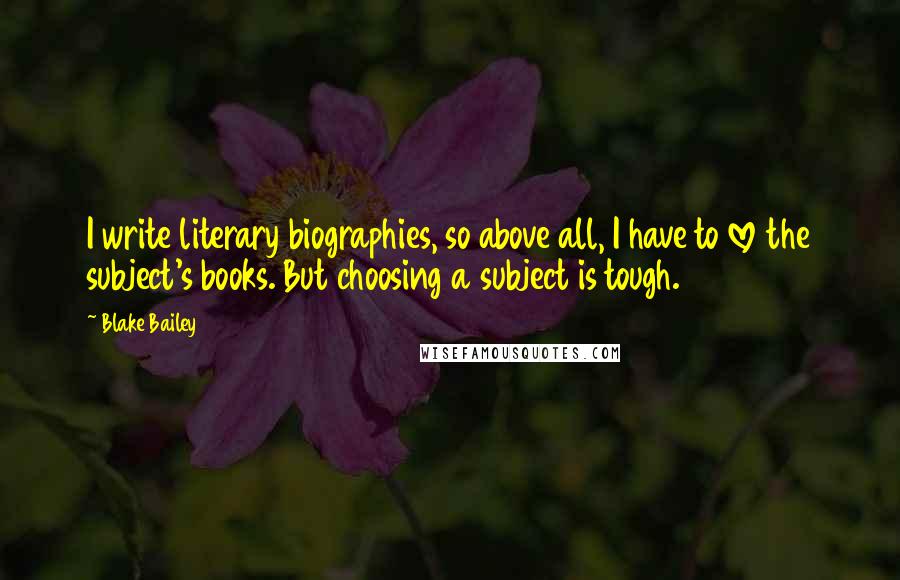 Blake Bailey quotes: I write literary biographies, so above all, I have to love the subject's books. But choosing a subject is tough.