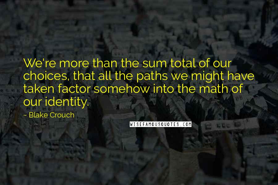 Blake Crouch quotes: We're more than the sum total of our choices, that all the paths we might have taken factor somehow into the math of our identity.