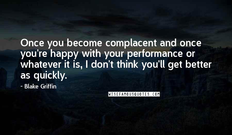 Blake Griffin quotes: Once you become complacent and once you're happy with your performance or whatever it is, I don't think you'll get better as quickly. Blake Griffin quotes: Once you become complacent and once you're happy with your performance or whatever it is, I don't think you'll get better as quickly.