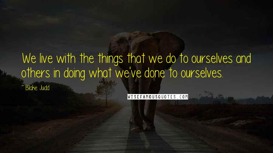 Blake Judd quotes: We live with the things that we do to ourselves and others in doing what we've done to ourselves.