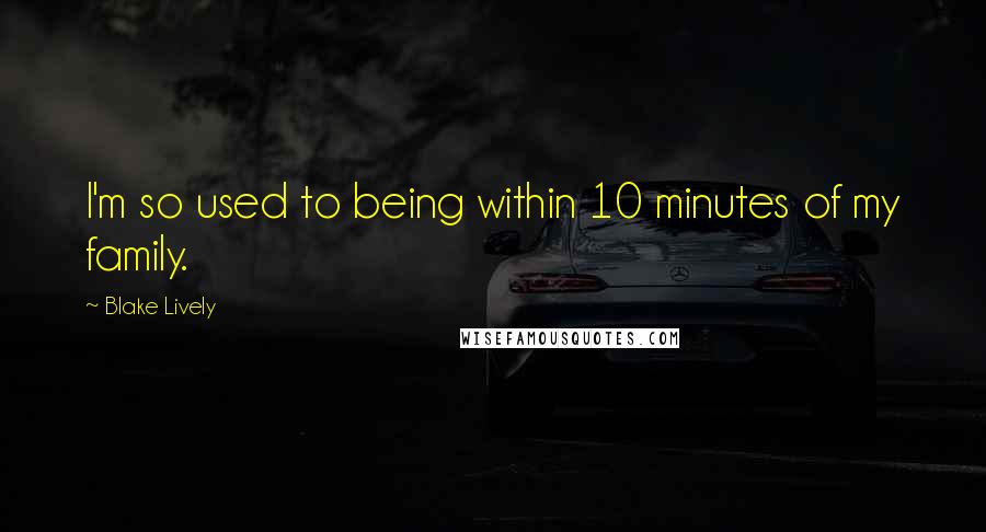 Blake Lively quotes: I'm so used to being within 10 minutes of my family.