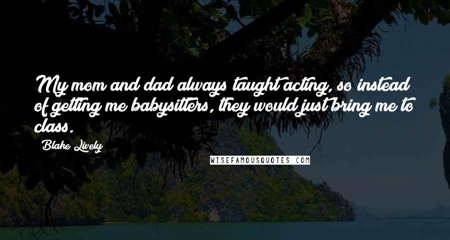 Blake Lively quotes: My mom and dad always taught acting, so instead of getting me babysitters, they would just bring me to class. Blake Lively quotes: My mom and dad always taught acting, so instead of getting me babysitters, they would just bring me to class.