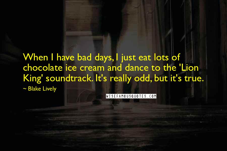 Blake Lively quotes: When I have bad days, I just eat lots of chocolate ice cream and dance to the 'Lion King' soundtrack. It's really odd, but it's true. Blake Lively quotes: When I have bad days, I just eat lots of chocolate ice cream and dance to the 'Lion King' soundtrack. It's really odd, but it's true.