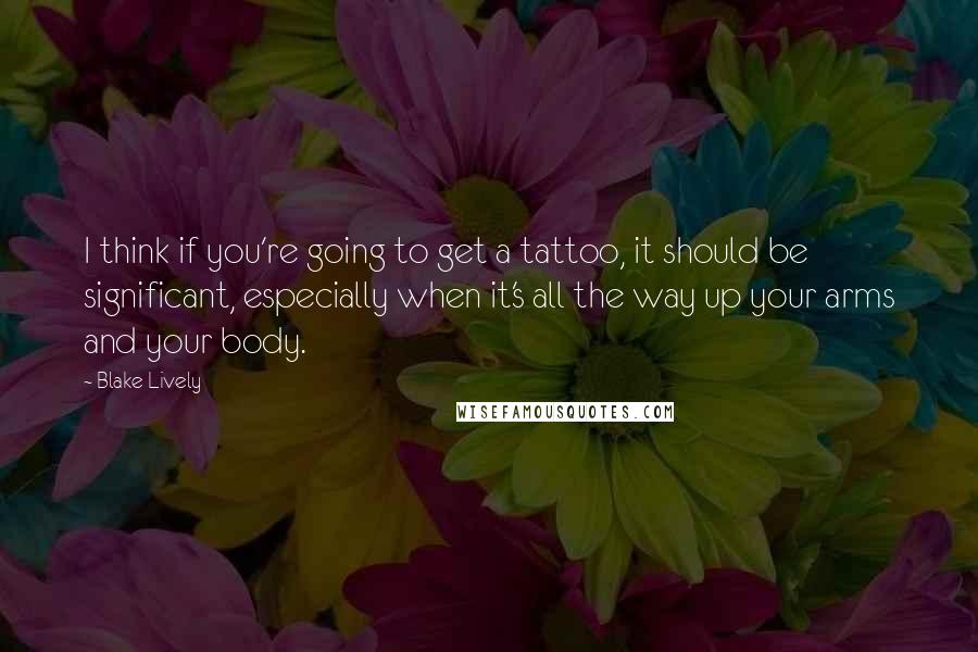Blake Lively quotes: I think if you're going to get a tattoo, it should be significant, especially when it's all the way up your arms and your body. Blake Lively quotes: I think if you're going to get a tattoo, it should be significant, especially when it's all the way up your arms and your body.