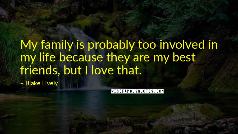 Blake Lively quotes: My family is probably too involved in my life because they are my best friends, but I love that.