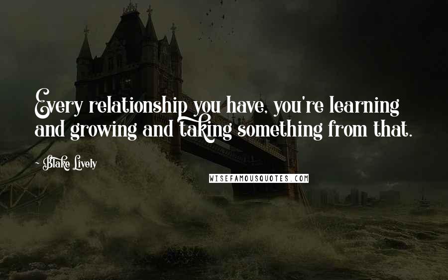 Blake Lively quotes: Every relationship you have, you're learning and growing and taking something from that.