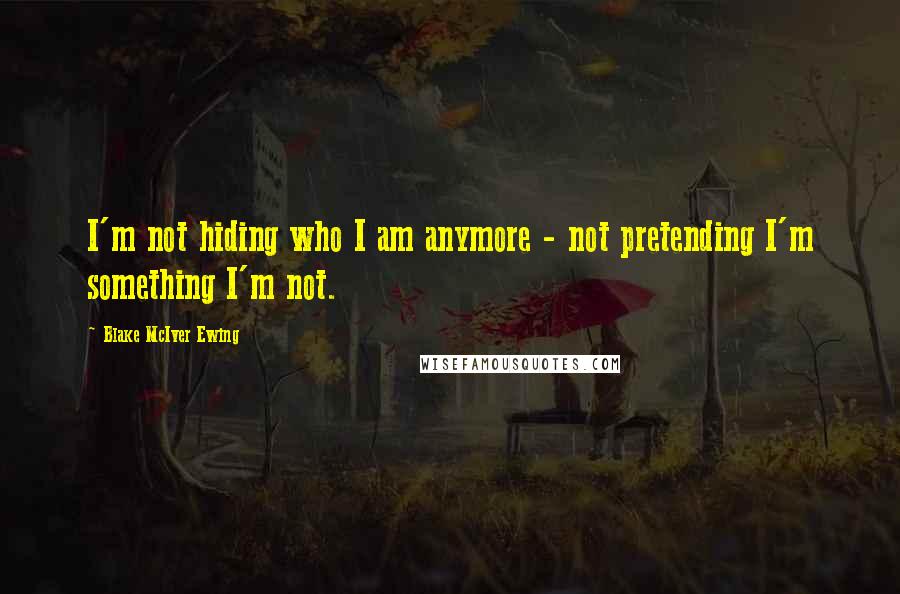 Blake McIver Ewing quotes: I'm not hiding who I am anymore - not pretending I'm something I'm not.