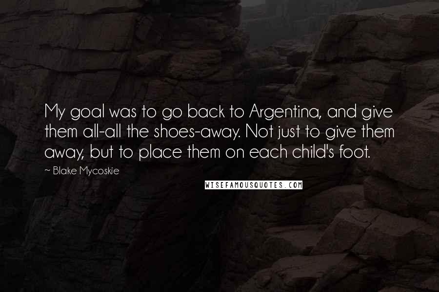 Blake Mycoskie quotes: My goal was to go back to Argentina, and give them all-all the shoes-away. Not just to give them away, but to place them on each child's foot. Blake Mycoskie quotes: My goal was to go back to Argentina, and give them all-all the shoes-away. Not just to give them away, but to place them on each child's foot.
